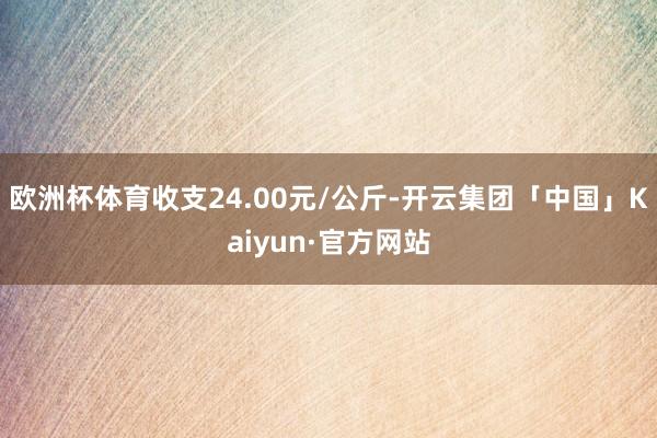 欧洲杯体育收支24.00元/公斤-开云集团「中国」Kaiyun·官方网站