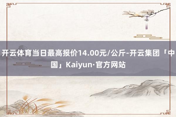开云体育当日最高报价14.00元/公斤-开云集团「中国」Kaiyun·官方网站