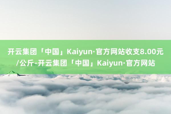 开云集团「中国」Kaiyun·官方网站收支8.00元/公斤-开云集团「中国」Kaiyun·官方网站