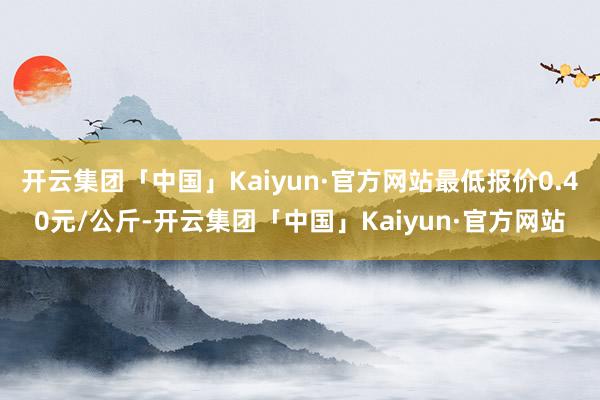 开云集团「中国」Kaiyun·官方网站最低报价0.40元/公斤-开云集团「中国」Kaiyun·官方网站