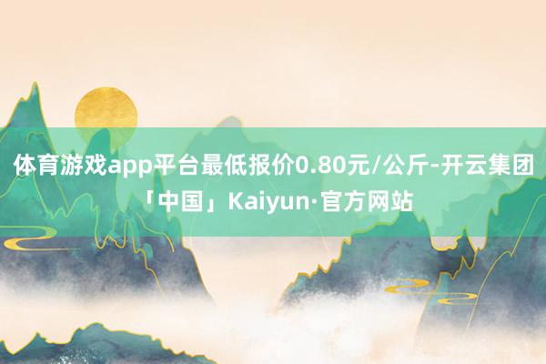 体育游戏app平台最低报价0.80元/公斤-开云集团「中国」Kaiyun·官方网站