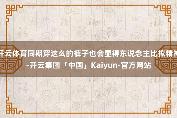 开云体育同期穿这么的裤子也会显得东说念主比拟精神-开云集团「中国」Kaiyun·官方网站