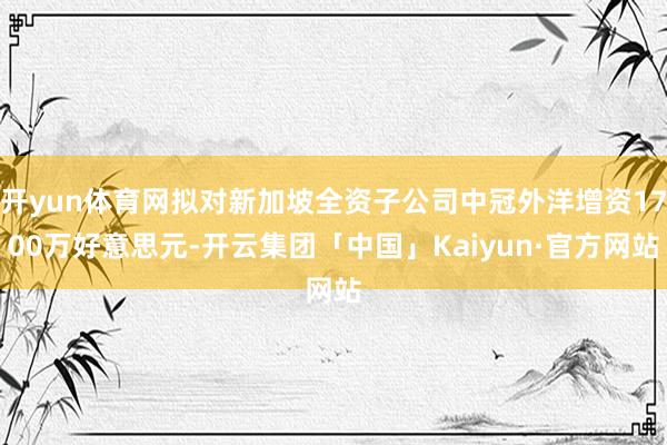 开yun体育网拟对新加坡全资子公司中冠外洋增资1700万好意思元-开云集团「中国」Kaiyun·官方网站