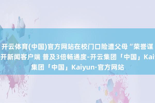 开云体育(中国)官方网站在校门口险遭父母“荣誉谋杀” ​​​盛开新闻客户端 普及3倍畅通度-开云集团「中国」Kaiyun·官方网站