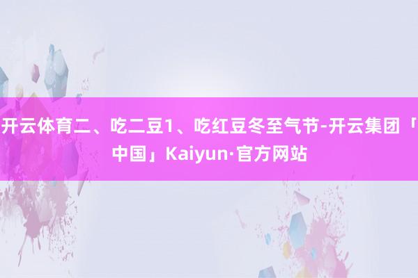 开云体育二、吃二豆1、吃红豆冬至气节-开云集团「中国」Kaiyun·官方网站