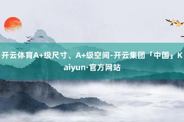 开云体育A+级尺寸、A+级空间-开云集团「中国」Kaiyun·官方网站