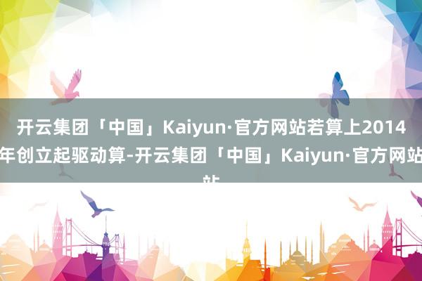 开云集团「中国」Kaiyun·官方网站若算上2014年创立起驱动算-开云集团「中国」Kaiyun·官方网站