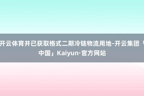 开云体育并已获取格式二期冷链物流用地-开云集团「中国」Kaiyun·官方网站