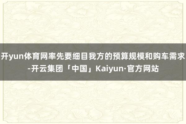 开yun体育网率先要细目我方的预算规模和购车需求-开云集团「中国」Kaiyun·官方网站