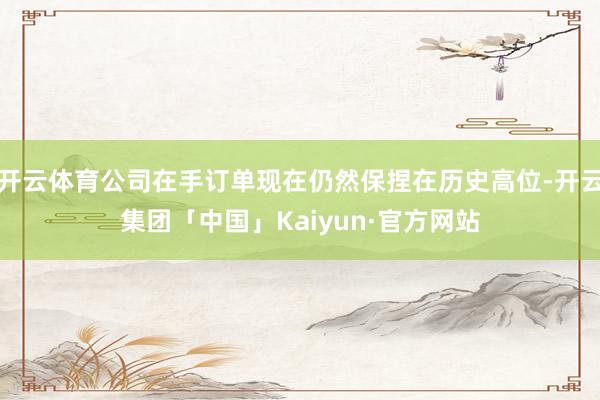 开云体育公司在手订单现在仍然保捏在历史高位-开云集团「中国」Kaiyun·官方网站