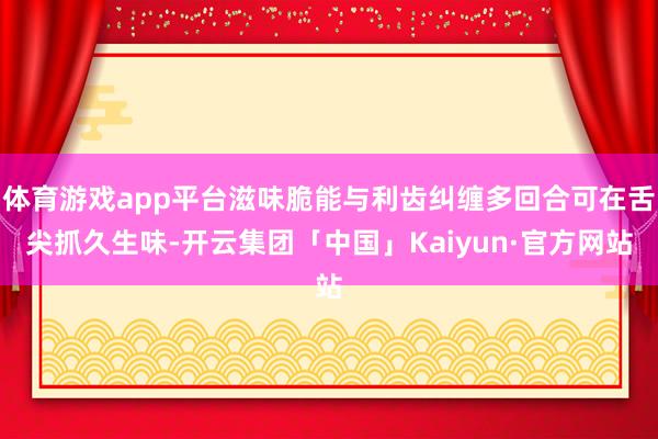 体育游戏app平台滋味脆能与利齿纠缠多回合可在舌尖抓久生味-开云集团「中国」Kaiyun·官方网站