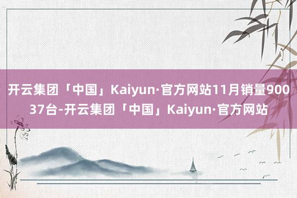 开云集团「中国」Kaiyun·官方网站11月销量90037台-开云集团「中国」Kaiyun·官方网站