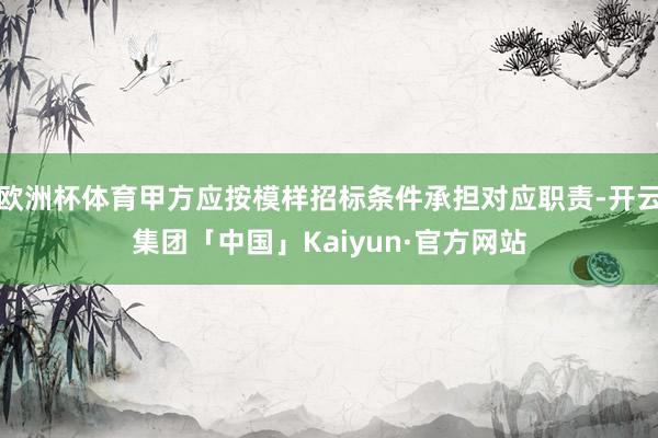 欧洲杯体育甲方应按模样招标条件承担对应职责-开云集团「中国」Kaiyun·官方网站