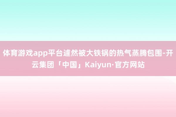 体育游戏app平台遽然被大铁锅的热气蒸腾包围-开云集团「中国」Kaiyun·官方网站