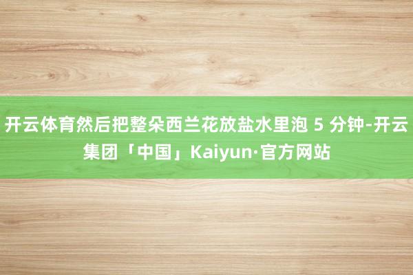 开云体育然后把整朵西兰花放盐水里泡 5 分钟-开云集团「中国」Kaiyun·官方网站