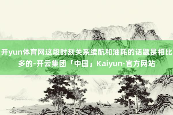 开yun体育网这段时刻关系续航和油耗的话题是相比多的-开云集团「中国」Kaiyun·官方网站