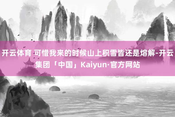 开云体育 可惜我来的时候山上积雪皆还是熔解-开云集团「中国」Kaiyun·官方网站