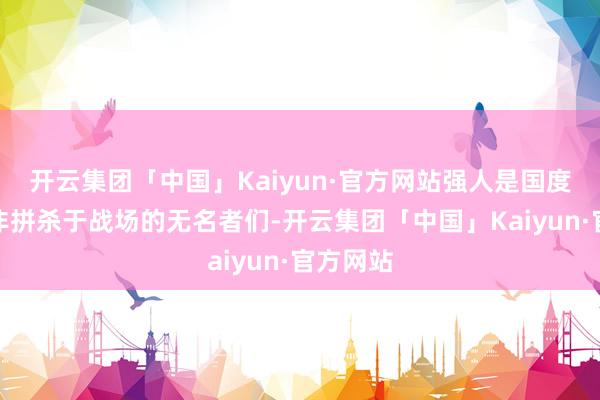 开云集团「中国」Kaiyun·官方网站强人是国度所造而非拼杀于战场的无名者们-开云集团「中国」Kaiyun·官方网站
