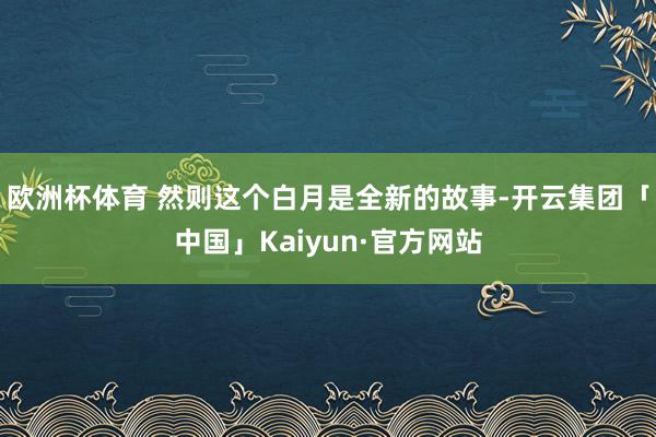 欧洲杯体育 然则这个白月是全新的故事-开云集团「中国」Kaiyun·官方网站