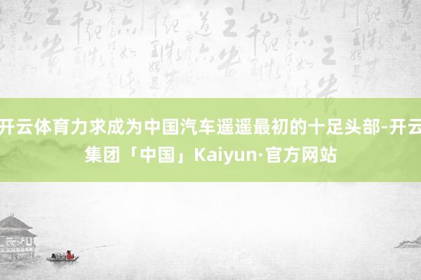 开云体育力求成为中国汽车遥遥最初的十足头部-开云集团「中国」Kaiyun·官方网站
