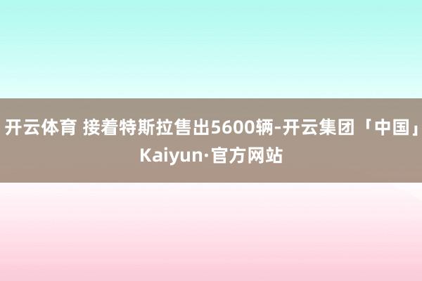 开云体育 接着特斯拉售出5600辆-开云集团「中国」Kaiyun·官方网站