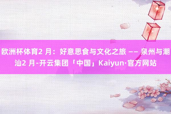 欧洲杯体育2 月：好意思食与文化之旅 —— 泉州与潮汕2 月-开云集团「中国」Kaiyun·官方网站