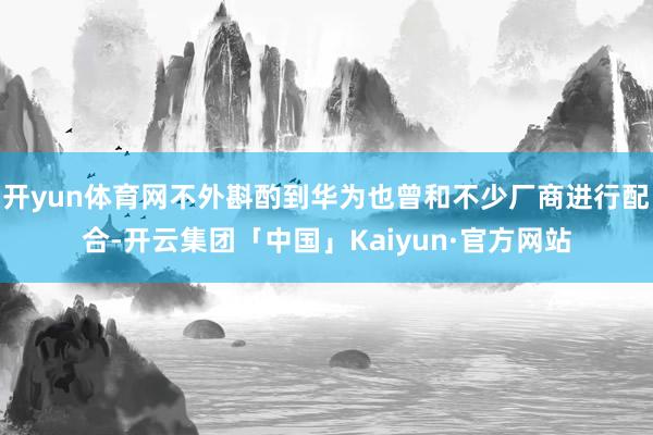 开yun体育网不外斟酌到华为也曾和不少厂商进行配合-开云集团「中国」Kaiyun·官方网站