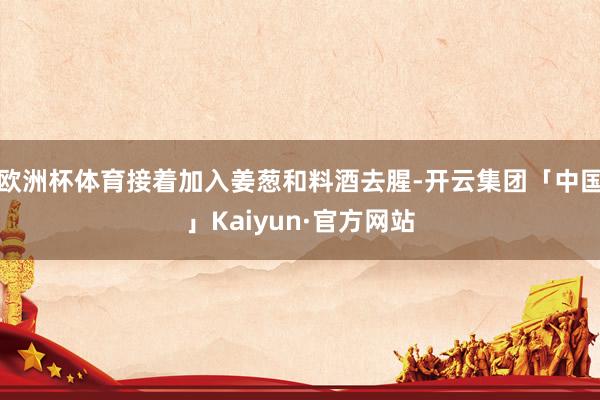 欧洲杯体育接着加入姜葱和料酒去腥-开云集团「中国」Kaiyun·官方网站