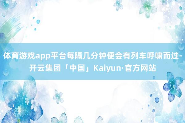 体育游戏app平台每隔几分钟便会有列车呼啸而过-开云集团「中国」Kaiyun·官方网站