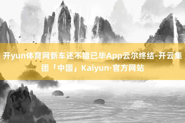 开yun体育网新车还不错已毕App云尔终结-开云集团「中国」Kaiyun·官方网站