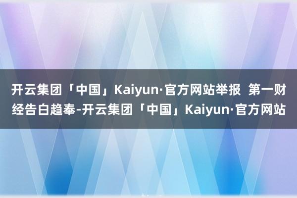 开云集团「中国」Kaiyun·官方网站举报  第一财经告白趋奉-开云集团「中国」Kaiyun·官方网站