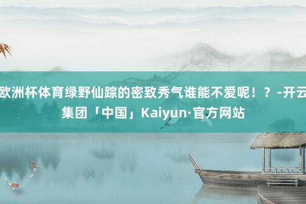 欧洲杯体育绿野仙踪的密致秀气谁能不爱呢！？-开云集团「中国」Kaiyun·官方网站
