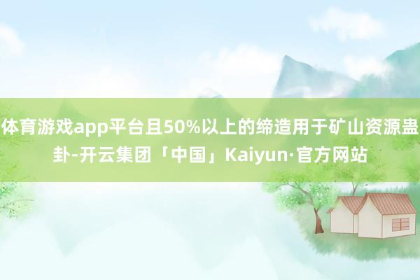 体育游戏app平台且50%以上的缔造用于矿山资源蛊卦-开云集团「中国」Kaiyun·官方网站