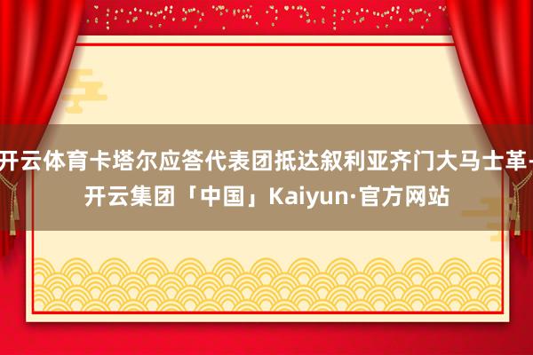 开云体育卡塔尔应答代表团抵达叙利亚齐门大马士革-开云集团「中国」Kaiyun·官方网站