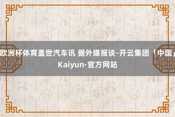 欧洲杯体育盖世汽车讯 据外媒报谈-开云集团「中国」Kaiyun·官方网站