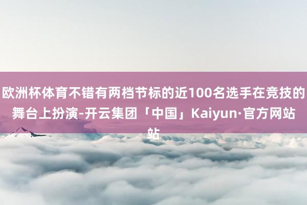 欧洲杯体育不错有两档节标的近100名选手在竞技的舞台上扮演-开云集团「中国」Kaiyun·官方网站