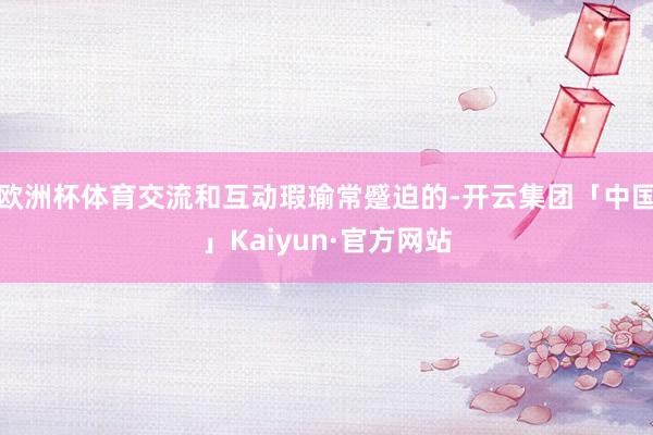 欧洲杯体育交流和互动瑕瑜常蹙迫的-开云集团「中国」Kaiyun·官方网站
