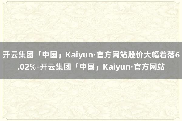 开云集团「中国」Kaiyun·官方网站股价大幅着落6.02%-开云集团「中国」Kaiyun·官方网站
