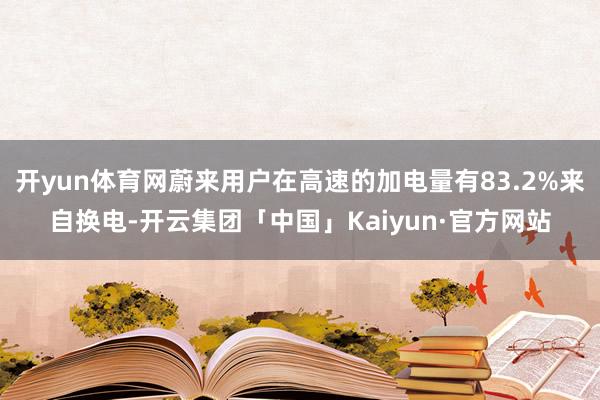 开yun体育网蔚来用户在高速的加电量有83.2%来自换电-开云集团「中国」Kaiyun·官方网站