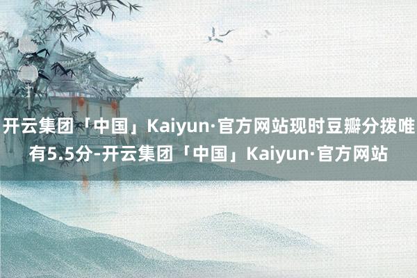 开云集团「中国」Kaiyun·官方网站现时豆瓣分拨唯有5.5分-开云集团「中国」Kaiyun·官方网站