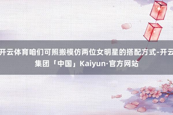 开云体育咱们可照搬模仿两位女明星的搭配方式-开云集团「中国」Kaiyun·官方网站