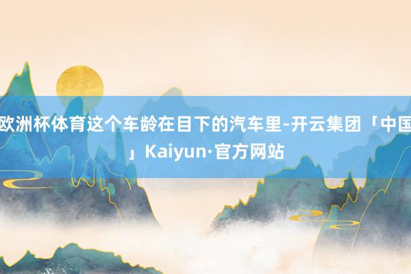 欧洲杯体育这个车龄在目下的汽车里-开云集团「中国」Kaiyun·官方网站