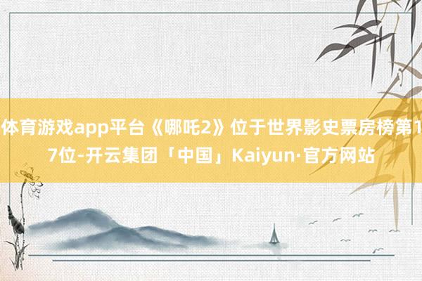 体育游戏app平台《哪吒2》位于世界影史票房榜第17位-开云集团「中国」Kaiyun·官方网站