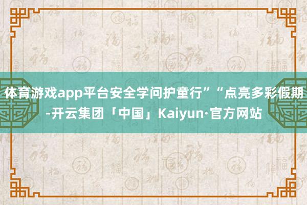 体育游戏app平台安全学问护童行”“点亮多彩假期-开云集团「中国」Kaiyun·官方网站