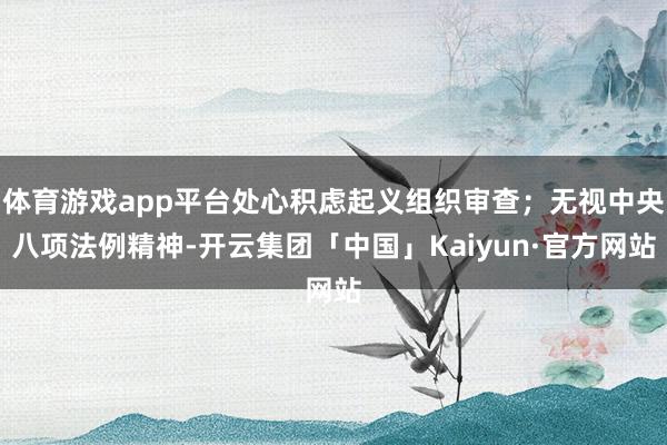 体育游戏app平台处心积虑起义组织审查；无视中央八项法例精神-开云集团「中国」Kaiyun·官方网站