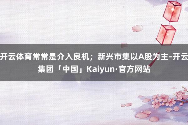 开云体育常常是介入良机；新兴市集以A股为主-开云集团「中国」Kaiyun·官方网站