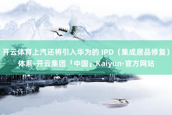 开云体育上汽还将引入华为的 IPD（集成居品修复）体系-开云集团「中国」Kaiyun·官方网站