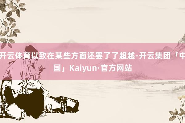 开云体育以致在某些方面还罢了了超越-开云集团「中国」Kaiyun·官方网站