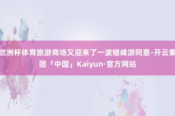 欧洲杯体育旅游商场又迎来了一波错峰游同意-开云集团「中国」Kaiyun·官方网站