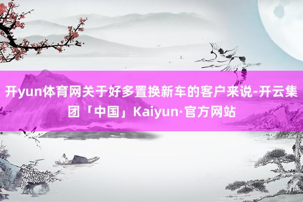 开yun体育网关于好多置换新车的客户来说-开云集团「中国」Kaiyun·官方网站